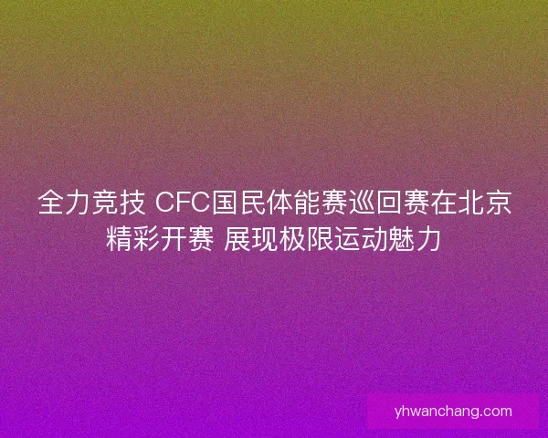 全力竞技 CFC国民体能赛巡回赛在北京精彩开赛 展现极限运动魅力