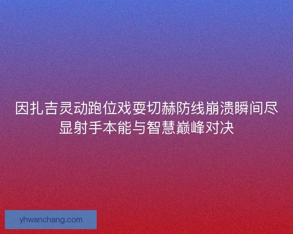 因扎吉灵动跑位戏耍切赫防线崩溃瞬间尽显射手本能与智慧巅峰对决