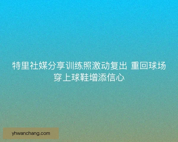 特里社媒分享训练照激动复出 重回球场穿上球鞋增添信心