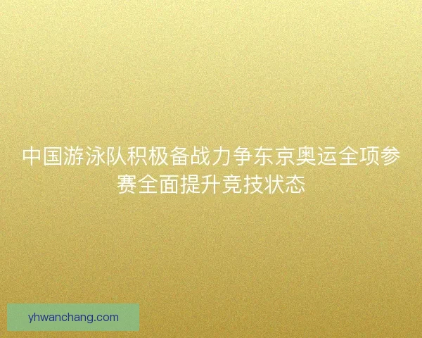 中国游泳队积极备战力争东京奥运全项参赛全面提升竞技状态