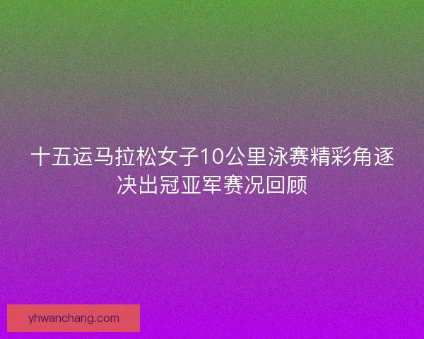 十五运马拉松女子10公里泳赛精彩角逐决出冠亚军赛况回顾