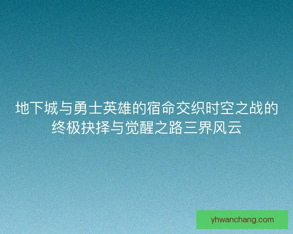 地下城与勇士英雄的宿命交织时空之战的终极抉择与觉醒之路三界风云