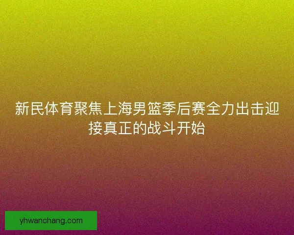 新民体育聚焦上海男篮季后赛全力出击迎接真正的战斗开始