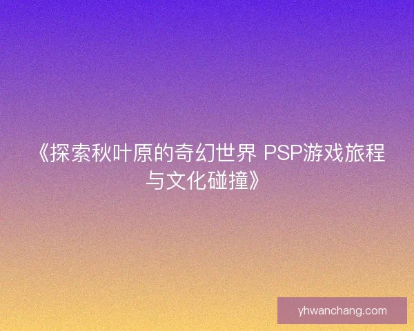 《探索秋叶原的奇幻世界 PSP游戏旅程与文化碰撞》