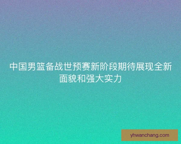 中国男篮备战世预赛新阶段期待展现全新面貌和强大实力