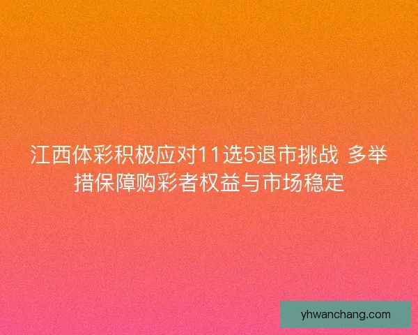 江西体彩积极应对11选5退市挑战 多举措保障购彩者权益与市场稳定