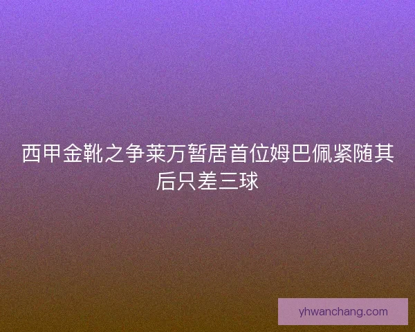 西甲金靴之争莱万暂居首位姆巴佩紧随其后只差三球