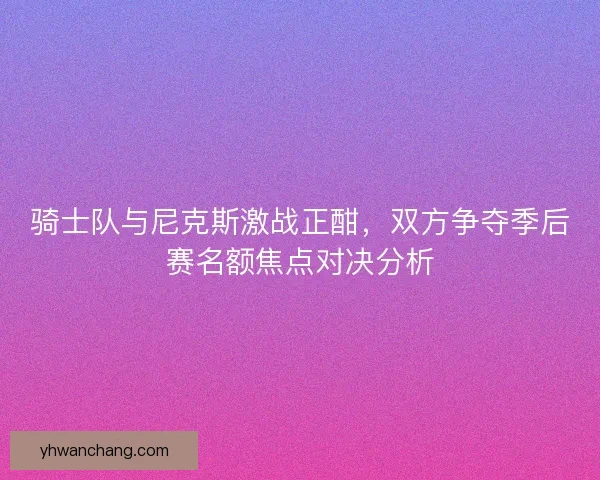 骑士队与尼克斯激战正酣，双方争夺季后赛名额焦点对决分析