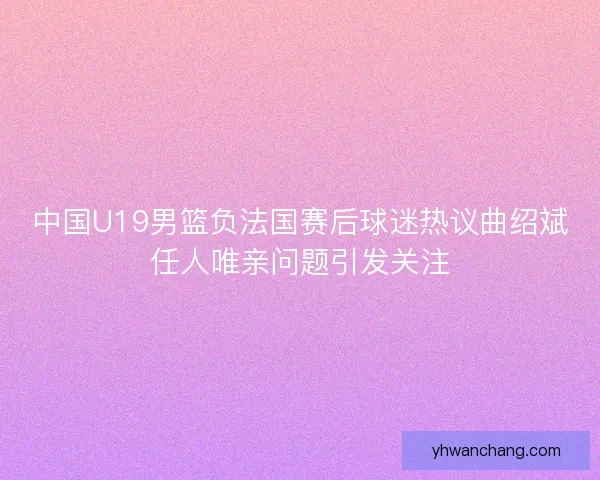 中国U19男篮负法国赛后球迷热议曲绍斌任人唯亲问题引发关注