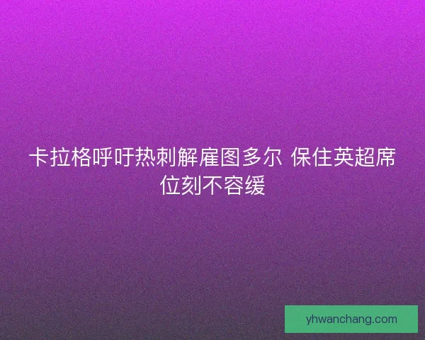 卡拉格呼吁热刺解雇图多尔 保住英超席位刻不容缓