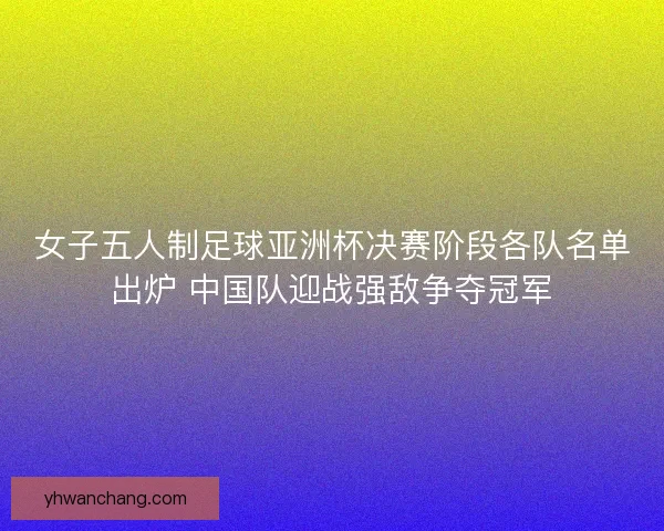 女子五人制足球亚洲杯决赛阶段各队名单出炉 中国队迎战强敌争夺冠军