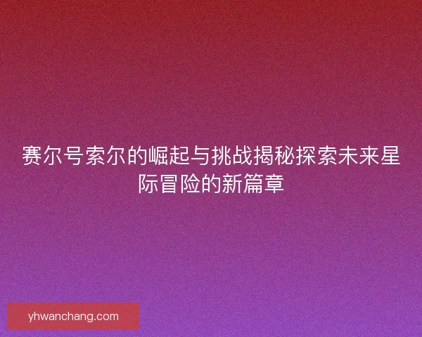赛尔号索尔的崛起与挑战揭秘探索未来星际冒险的新篇章