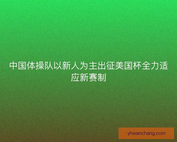 中国体操队以新人为主出征美国杯全力适应新赛制