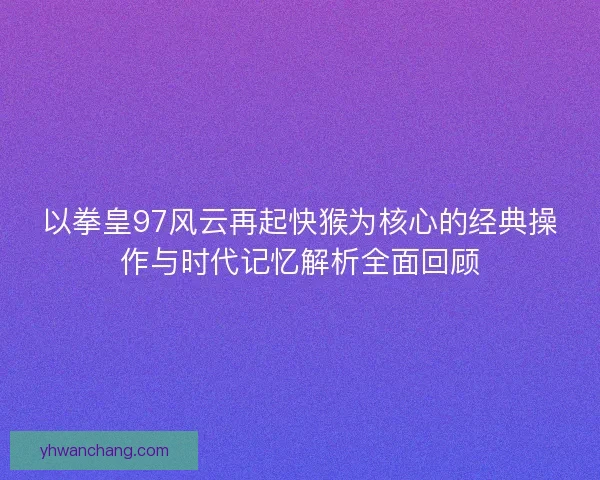 以拳皇97风云再起快猴为核心的经典操作与时代记忆解析全面回顾