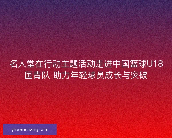 名人堂在行动主题活动走进中国篮球U18国青队 助力年轻球员成长与突破