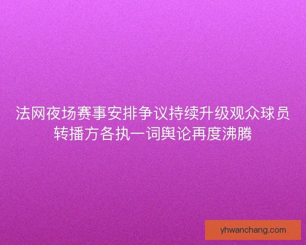法网夜场赛事安排争议持续升级观众球员转播方各执一词舆论再度沸腾