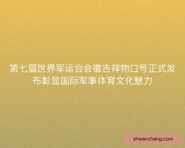第七届世界军运会会徽吉祥物口号正式发布彰显国际军事体育文化魅力