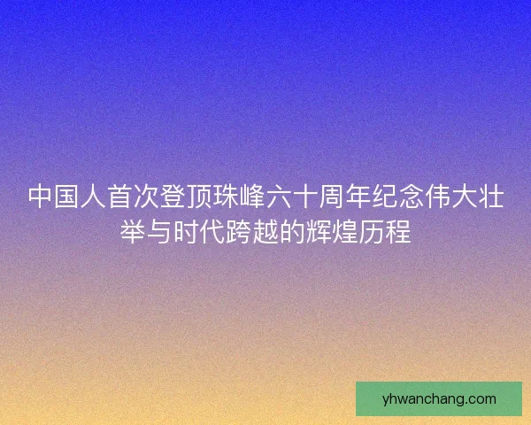 中国人首次登顶珠峰六十周年纪念伟大壮举与时代跨越的辉煌历程