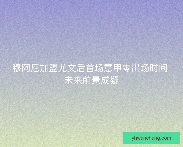穆阿尼加盟尤文后首场意甲零出场时间 未来前景成疑