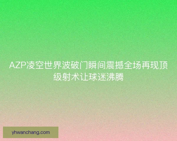 AZP凌空世界波破门瞬间震撼全场再现顶级射术让球迷沸腾