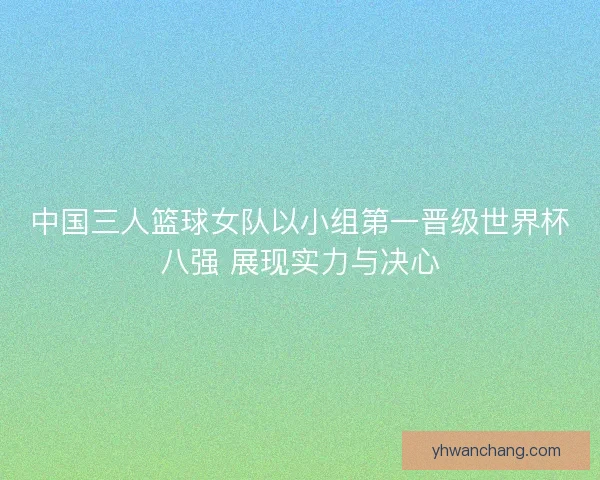 中国三人篮球女队以小组第一晋级世界杯八强 展现实力与决心