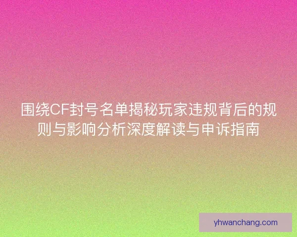 围绕CF封号名单揭秘玩家违规背后的规则与影响分析深度解读与申诉指南