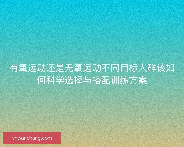 有氧运动还是无氧运动不同目标人群该如何科学选择与搭配训练方案