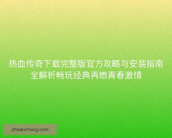 热血传奇下载完整版官方攻略与安装指南全解析畅玩经典再燃青春激情