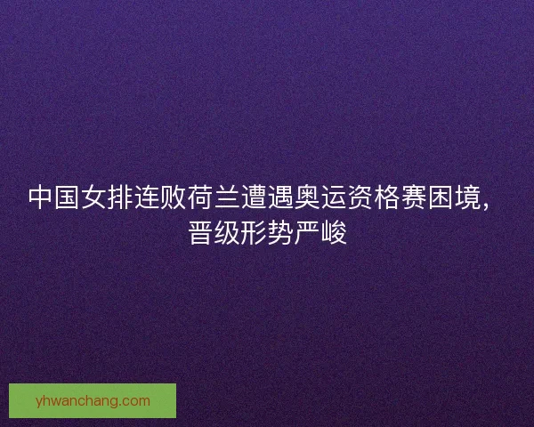 中国女排连败荷兰遭遇奥运资格赛困境，晋级形势严峻