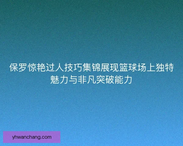 保罗惊艳过人技巧集锦展现篮球场上独特魅力与非凡突破能力