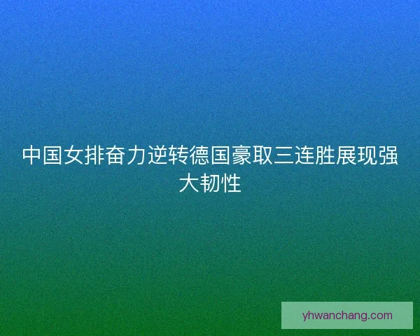 中国女排奋力逆转德国豪取三连胜展现强大韧性