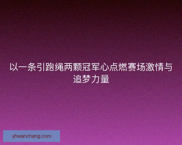 以一条引跑绳两颗冠军心点燃赛场激情与追梦力量